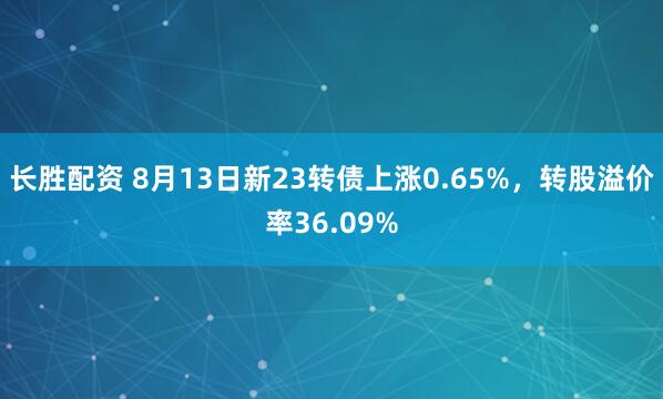 长胜配资 8月13日新23转债上涨0.65%，转股溢价率36.09%