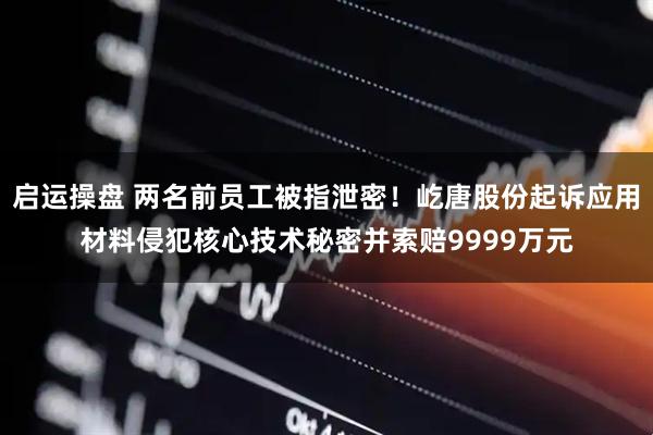 启运操盘 两名前员工被指泄密！屹唐股份起诉应用材料侵犯核心技术秘密并索赔9999万元