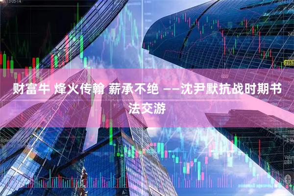 财富牛 烽火传翰 薪承不绝 ——沈尹默抗战时期书法交游