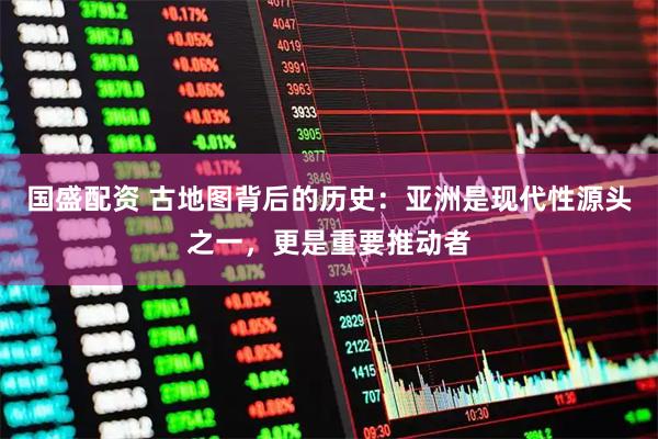 国盛配资 古地图背后的历史：亚洲是现代性源头之一，更是重要推动者