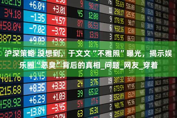 沪深策略 没想到，于文文“不雅照”曝光，揭示娱乐圈“恶臭”背后的真相_问题_网友_穿着