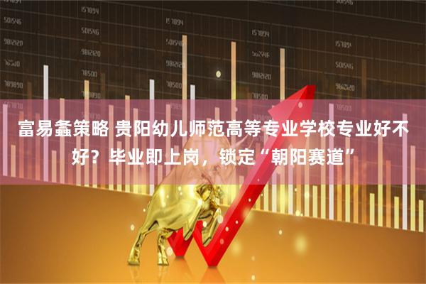富易螽策略 贵阳幼儿师范高等专业学校专业好不好？毕业即上岗，锁定“朝阳赛道”