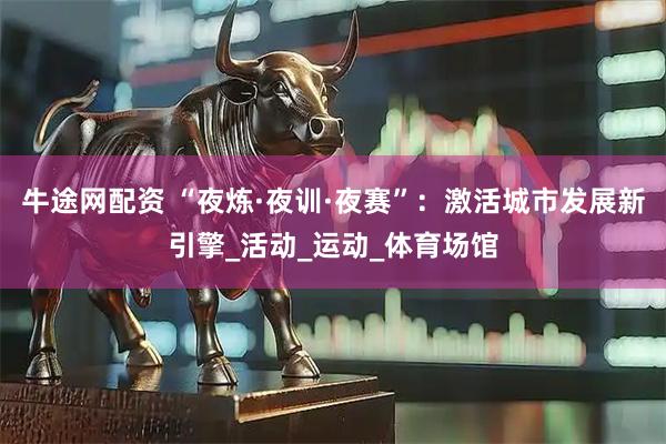 牛途网配资 “夜炼·夜训·夜赛”：激活城市发展新引擎_活动_运动_体育场馆