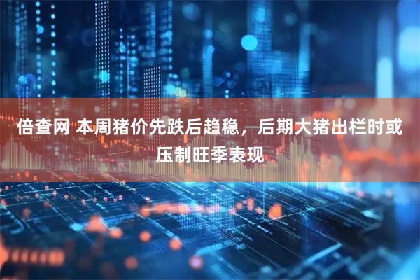 倍查网 本周猪价先跌后趋稳，后期大猪出栏时或压制旺季表现