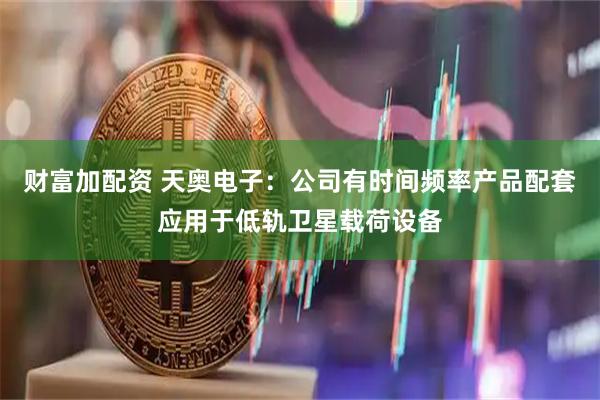 财富加配资 天奥电子：公司有时间频率产品配套应用于低轨卫星载荷设备