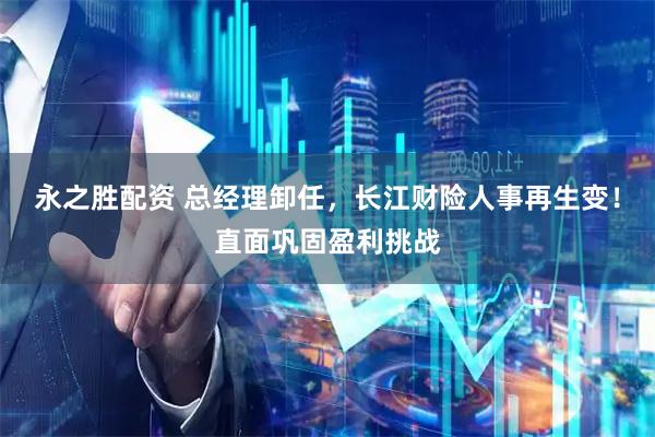 永之胜配资 总经理卸任，长江财险人事再生变！直面巩固盈利挑战